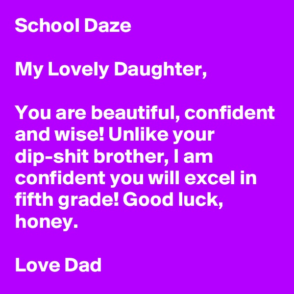 School Daze

My Lovely Daughter,

You are beautiful, confident and wise! Unlike your dip-shit brother, I am confident you will excel in fifth grade! Good luck, honey.

Love Dad