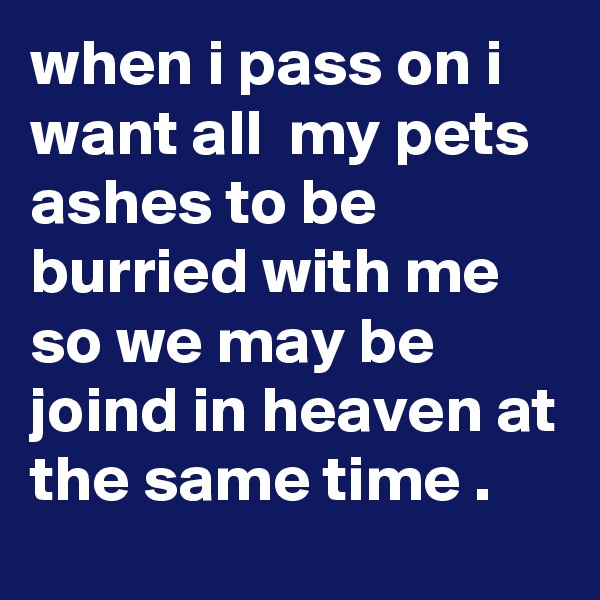 when i pass on i want all  my pets ashes to be burried with me so we may be joind in heaven at the same time .