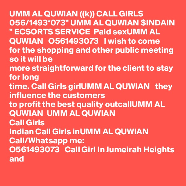 UMM AL QUWIAN ((k)) CALL GIRLS 056/1493*073" UMM AL QUWIAN $INDAIN " ECSORTS SERVICE  Paid sexUMM AL QUWIAN   O561493073   I wish to come
for the shopping and other public meeting so it will be
more straightforward for the client to stay for long
time. Call Girls girlUMM AL QUWIAN   they influence the customers
to profit the best quality outcallUMM AL QUWIAN  UMM AL QUWIAN  
Call Girls
Indian Call Girls inUMM AL QUWIAN   Call/Whatsapp me:
O561493073   Call Girl In Jumeirah Heights and
