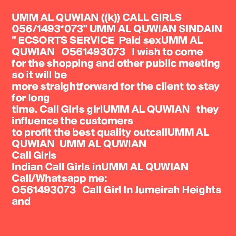 UMM AL QUWIAN ((k)) CALL GIRLS 056/1493*073" UMM AL QUWIAN $INDAIN " ECSORTS SERVICE  Paid sexUMM AL QUWIAN   O561493073   I wish to come
for the shopping and other public meeting so it will be
more straightforward for the client to stay for long
time. Call Girls girlUMM AL QUWIAN   they influence the customers
to profit the best quality outcallUMM AL QUWIAN  UMM AL QUWIAN  
Call Girls
Indian Call Girls inUMM AL QUWIAN   Call/Whatsapp me:
O561493073   Call Girl In Jumeirah Heights and
