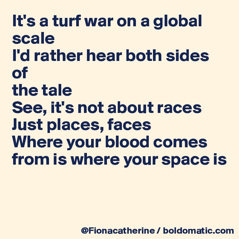 It's a turf war on a global
scale
I'd rather hear both sides of
the tale
See, it's not about races
Just places, faces
Where your blood comes 
from is where your space is


