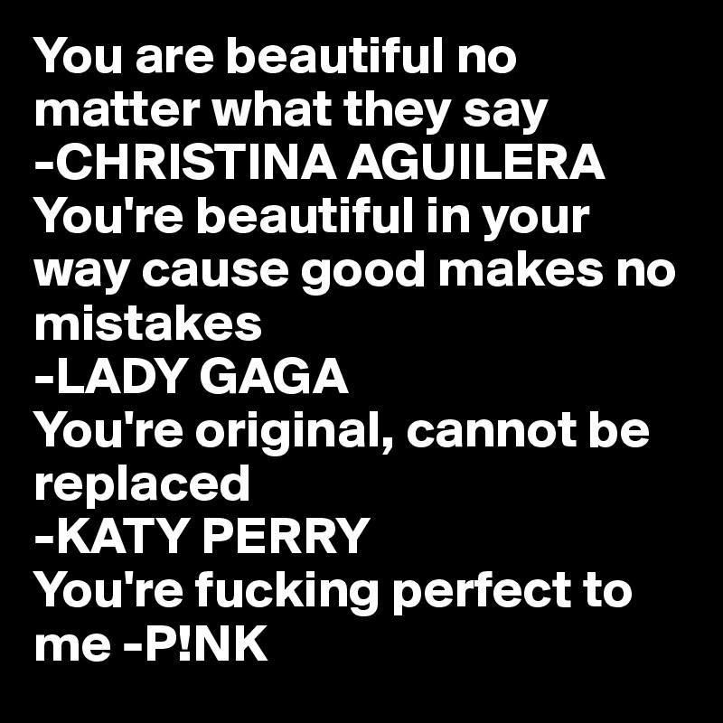 You are beautiful no matter what they say 
-CHRISTINA AGUILERA 
You're beautiful in your way cause good makes no mistakes 
-LADY GAGA 
You're original, cannot be replaced 
-KATY PERRY
You're fucking perfect to me -P!NK 
