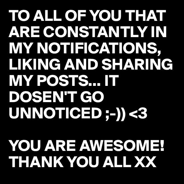 TO ALL OF YOU THAT ARE CONSTANTLY IN MY NOTIFICATIONS, LIKING AND SHARING MY POSTS... IT DOSEN'T GO UNNOTICED ;-)) <3 

YOU ARE AWESOME!
THANK YOU ALL XX