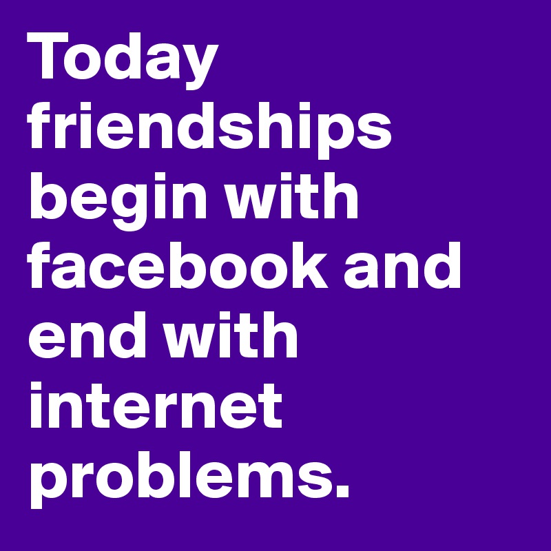 Today friendships begin with facebook and end with internet problems. 