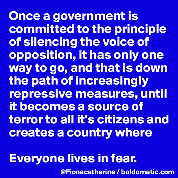Once a government is committed to the principle 
of silencing the voice of
opposition, it has only one
way to go, and that is down
the path of increasingly
repressive measures, until
it becomes a source of 
terror to all it's citizens and
creates a country where 

Everyone lives in fear.