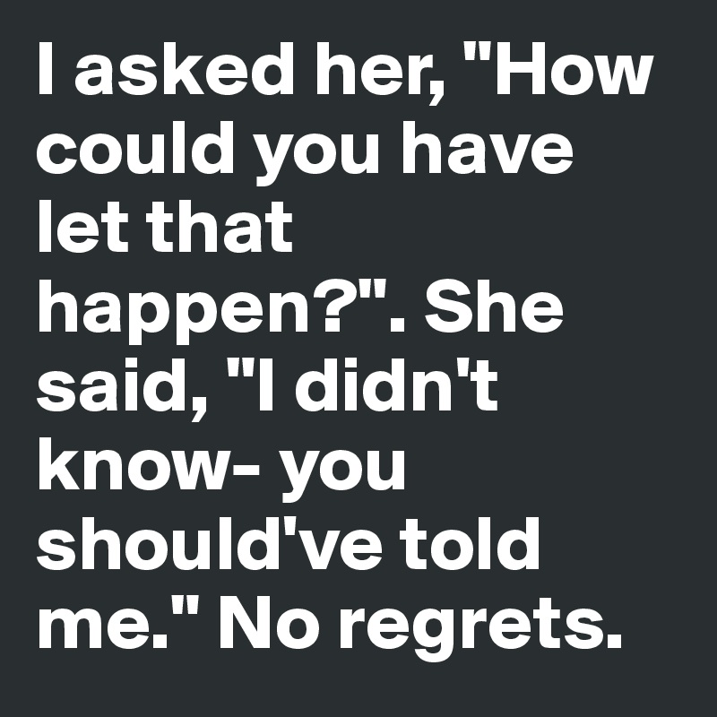 I asked her, "How could you have let that happen?". She said, "I didn't know- you should've told me." No regrets. 
