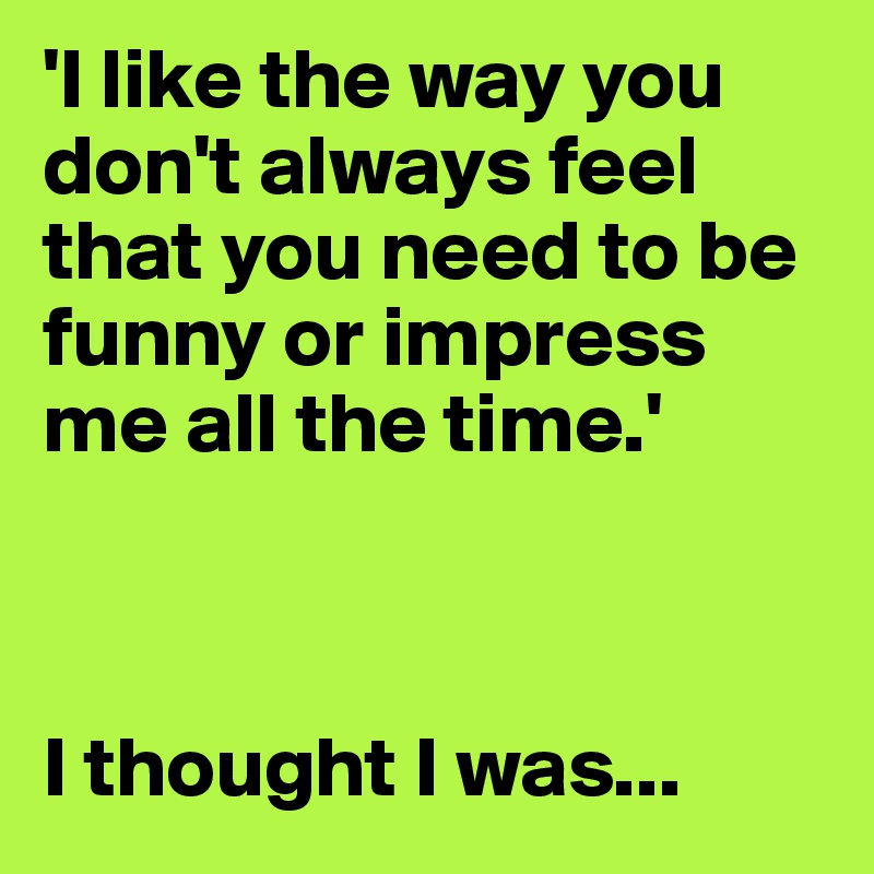 'I like the way you don't always feel that you need to be funny or impress me all the time.'



I thought I was...
