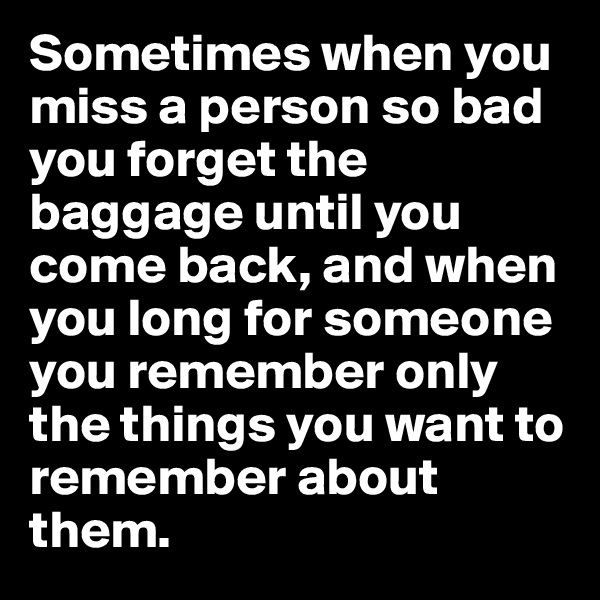 Sometimes when you miss a person so bad you forget the baggage until you come back, and when you long for someone you remember only the things you want to remember about them.