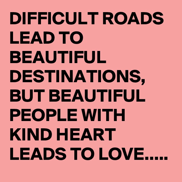 DIFFICULT ROADS LEAD TO BEAUTIFUL DESTINATIONS, BUT BEAUTIFUL PEOPLE WITH KIND HEART LEADS TO LOVE.....