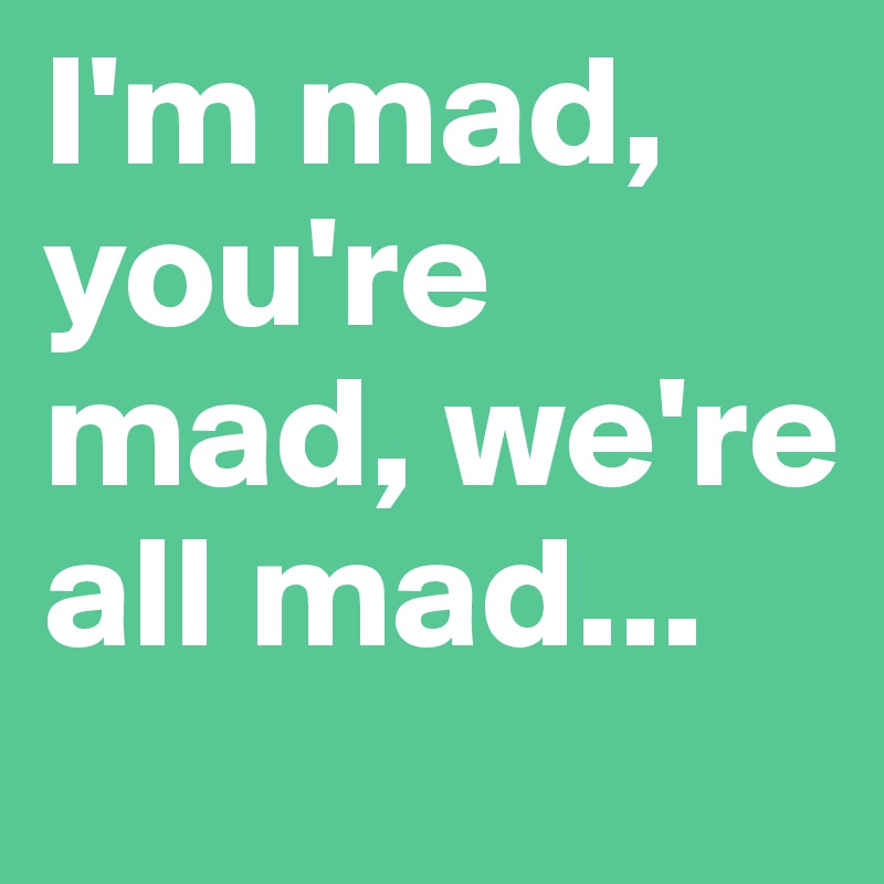 I'm mad, you're mad, we're all mad...