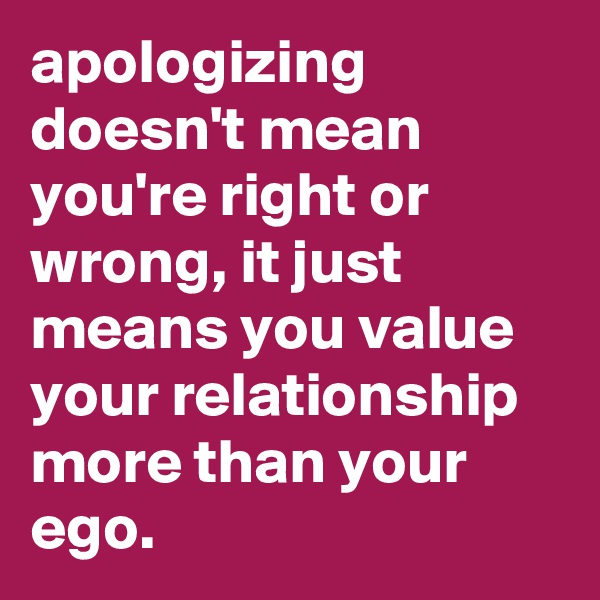 apologizing doesn't mean you're right or wrong, it just means you value your relationship more than your ego.