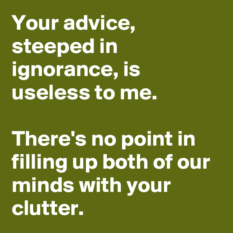 Your advice, steeped in ignorance, is useless to me.

There's no point in filling up both of our minds with your clutter.