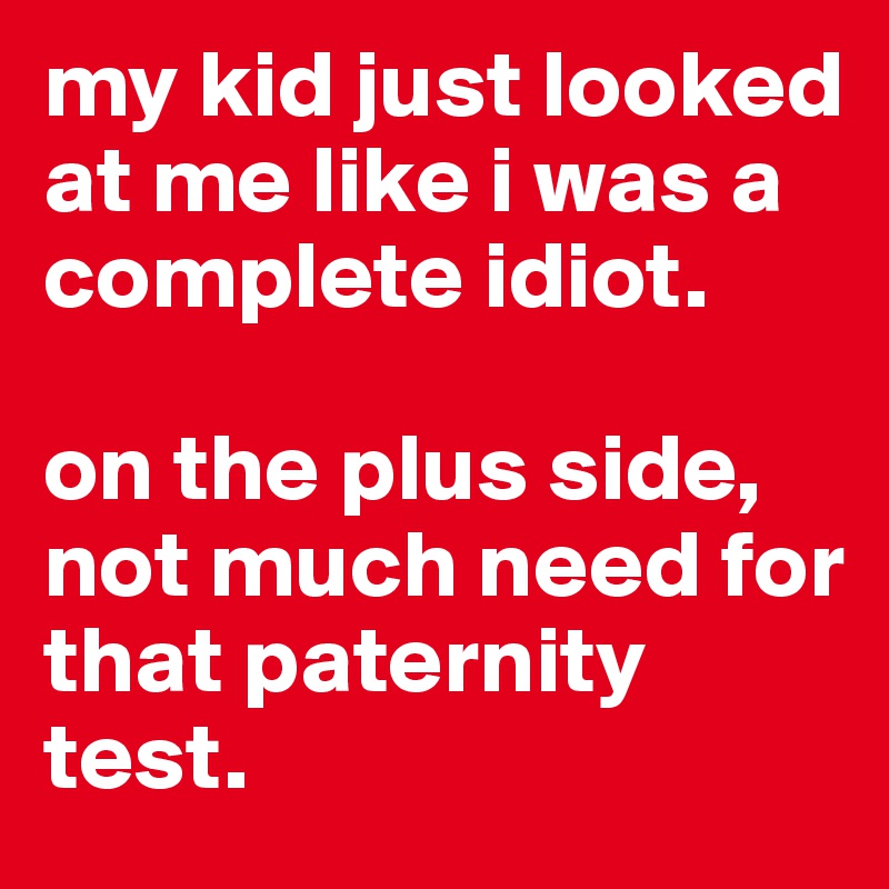 my kid just looked at me like i was a complete idiot.

on the plus side, not much need for that paternity test.