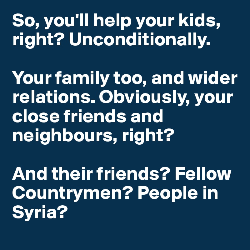 So, you'll help your kids, right? Unconditionally. 

Your family too, and wider relations. Obviously, your close friends and neighbours, right? 

And their friends? Fellow Countrymen? People in Syria?