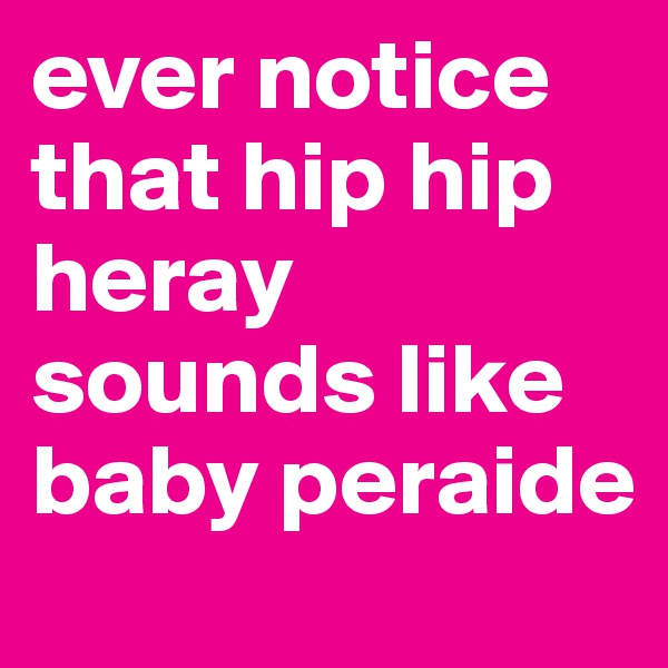 ever notice that hip hip heray sounds like baby peraide 