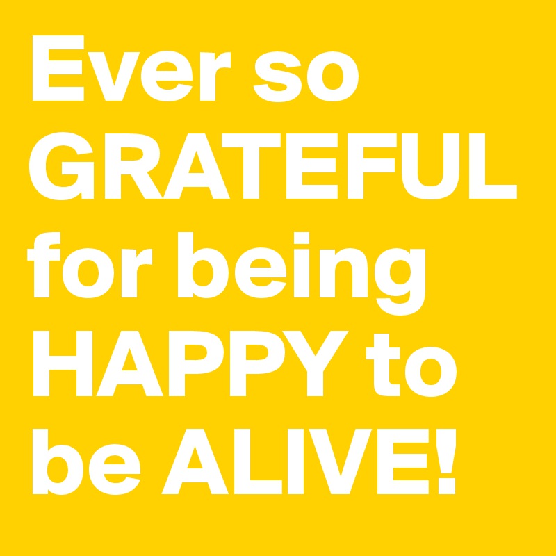 Ever so GRATEFUL for being HAPPY to be ALIVE!