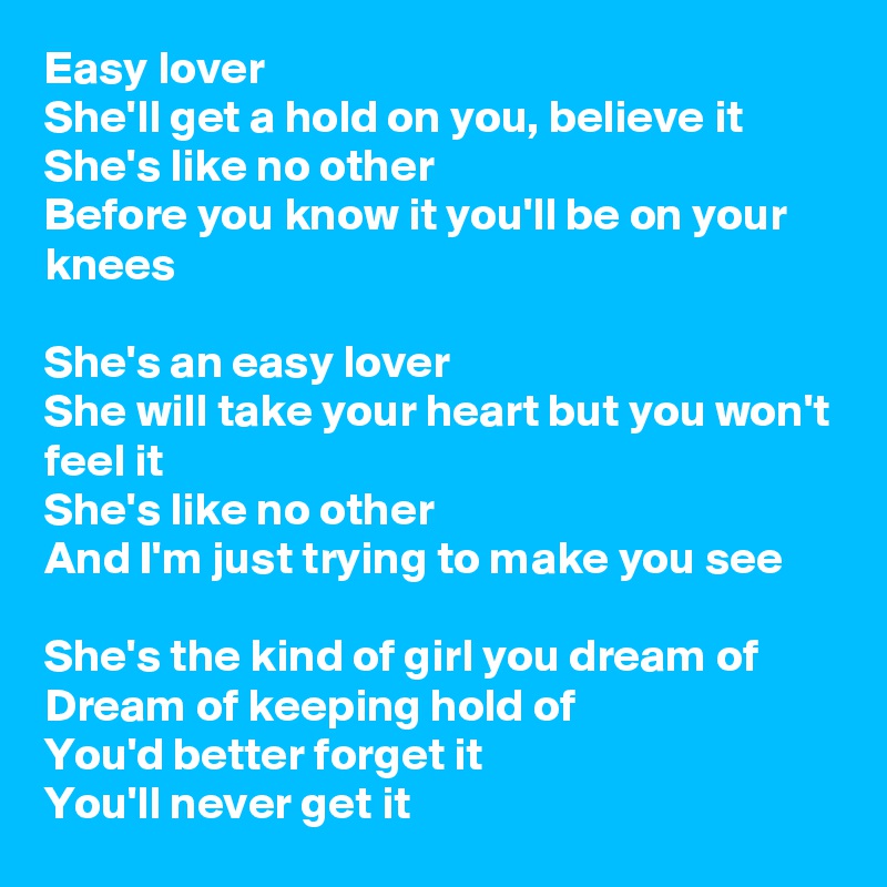 Easy lover
She'll get a hold on you, believe it
She's like no other
Before you know it you'll be on your knees

She's an easy lover
She will take your heart but you won't feel it
She's like no other
And I'm just trying to make you see

She's the kind of girl you dream of
Dream of keeping hold of
You'd better forget it
You'll never get it