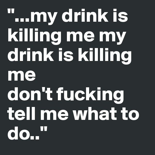 "...my drink is killing me my drink is killing me
don't fucking tell me what to do.."