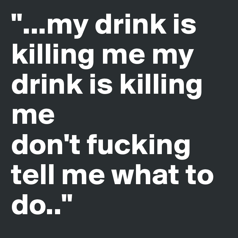 "...my drink is killing me my drink is killing me
don't fucking tell me what to do.."