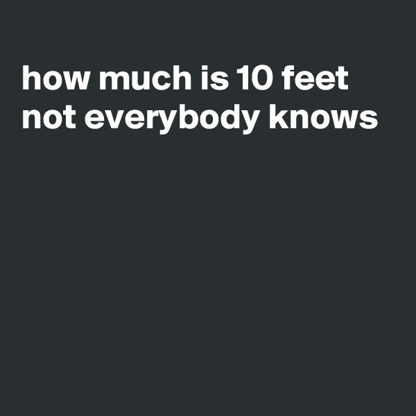 
how much is 10 feet
not everybody knows






