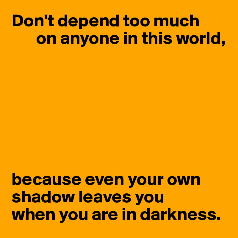 Don't depend too much
       on anyone in this world,







because even your own shadow leaves you 
when you are in darkness.