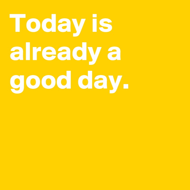 Today is already a good day.


