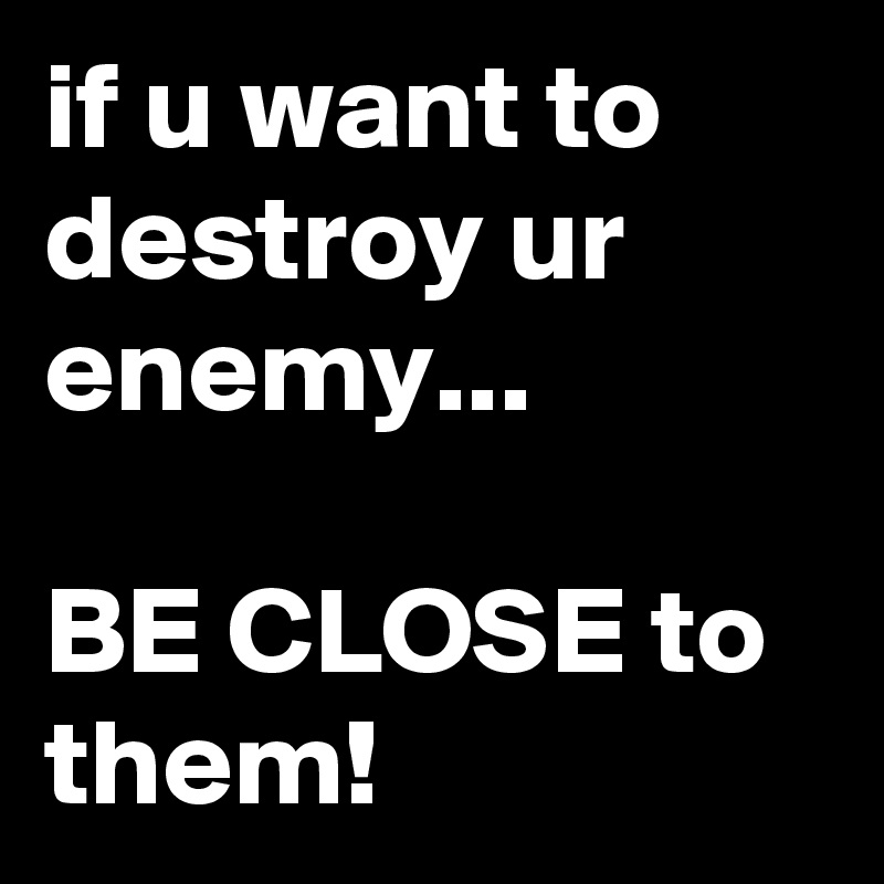 if u want to destroy ur enemy...

BE CLOSE to them!