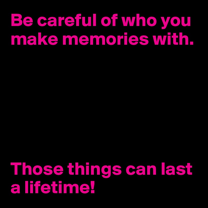 Be careful of who you make memories with.






Those things can last a lifetime!