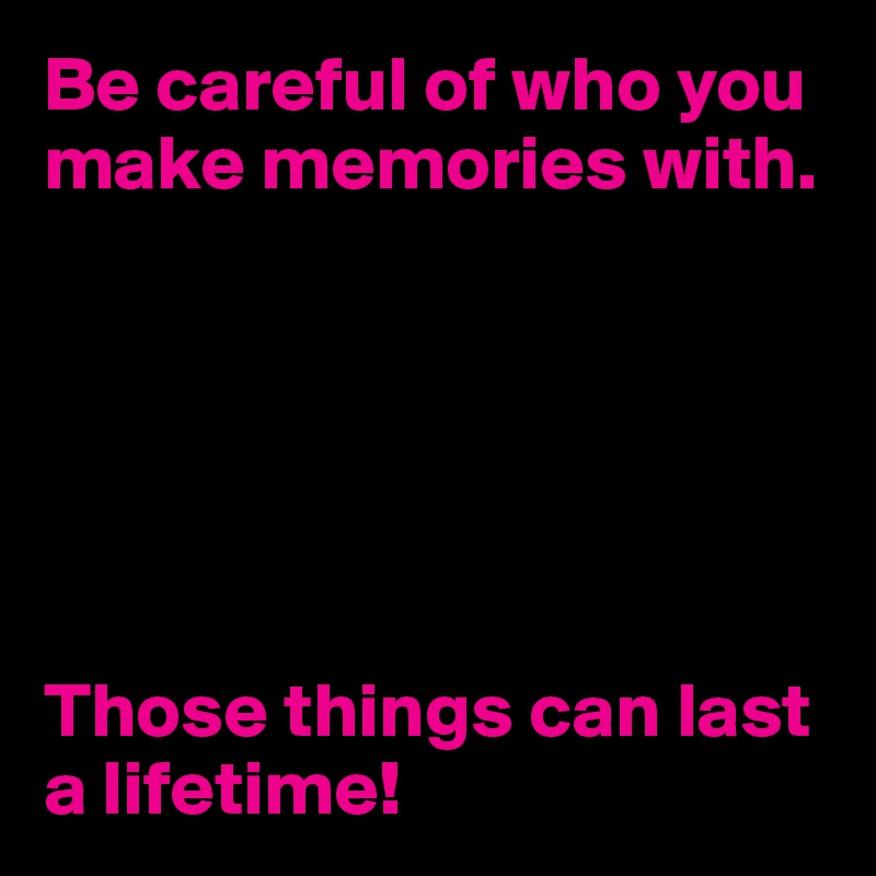 Be careful of who you make memories with.






Those things can last a lifetime!