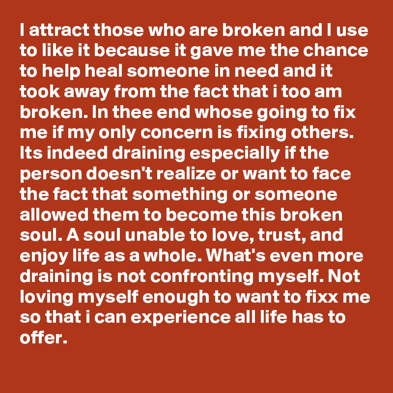I attract those who are broken and I use to like it because it gave me the chance to help heal someone in need and it took away from the fact that i too am broken. In thee end whose going to fix me if my only concern is fixing others. Its indeed draining especially if the person doesn't realize or want to face the fact that something or someone allowed them to become this broken soul. A soul unable to love, trust, and enjoy life as a whole. What's even more draining is not confronting myself. Not loving myself enough to want to fixx me so that i can experience all life has to offer. 