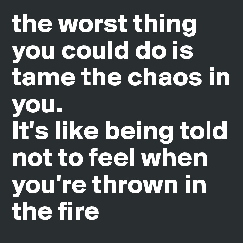the worst thing you could do is tame the chaos in you. 
It's like being told not to feel when you're thrown in the fire
