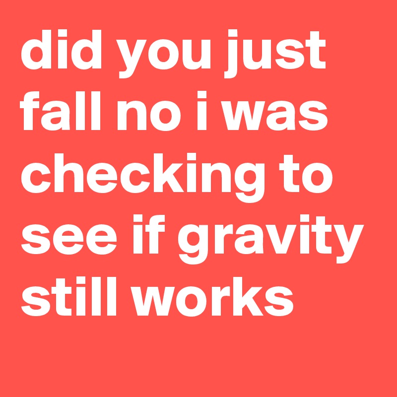 did you just fall no i was checking to see if gravity still works