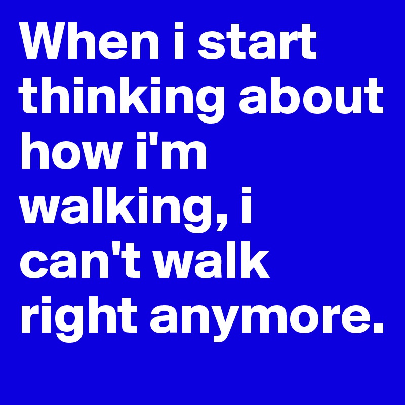 When i start thinking about how i'm walking, i can't walk right anymore.