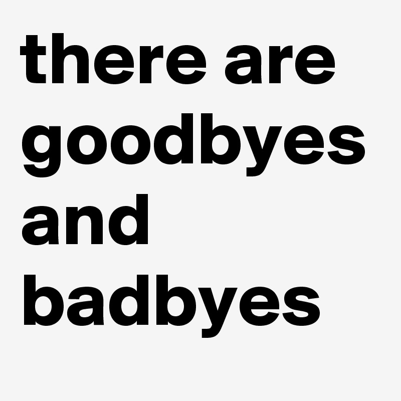 there are goodbyes and badbyes 
