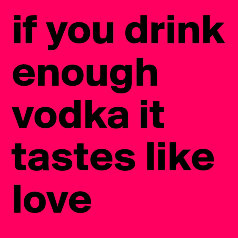 if you drink enough vodka it tastes like love