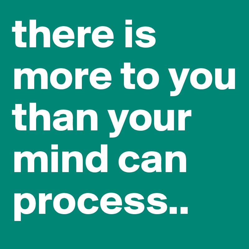there is more to you than your mind can process..