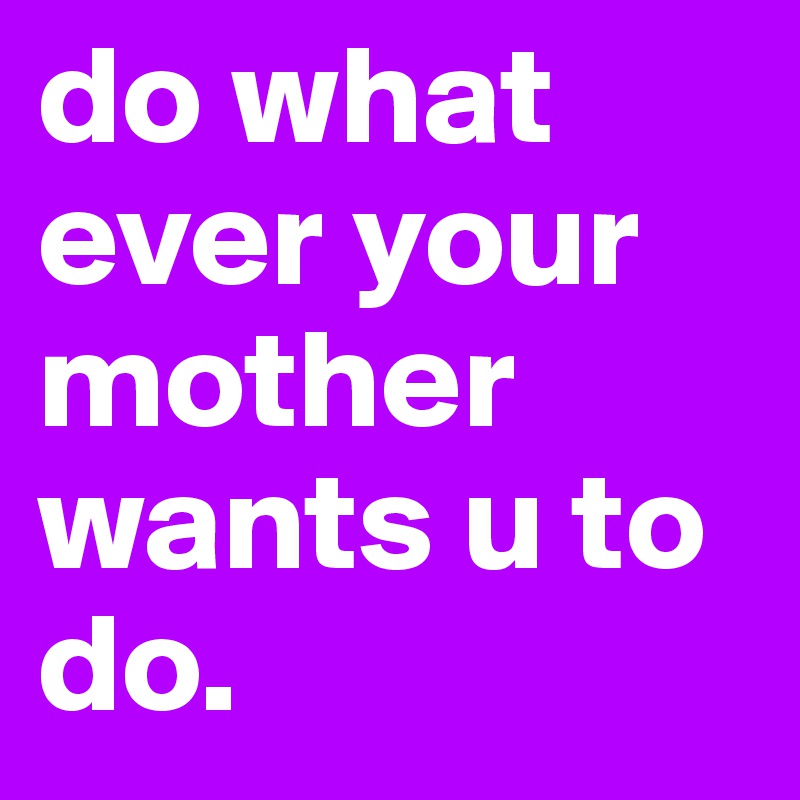 do what ever your mother wants u to do. 