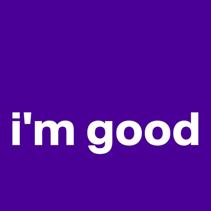 

i'm good