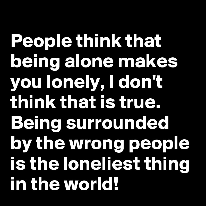 
People think that being alone makes you lonely, I don't think that is true. Being surrounded by the wrong people is the loneliest thing in the world!