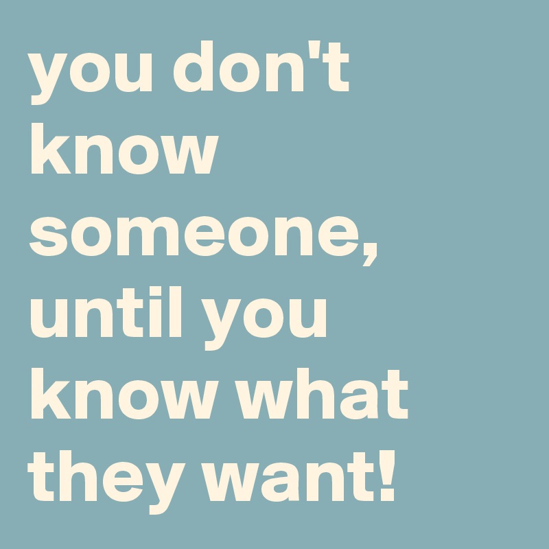 you don't know someone, until you know what they want! 