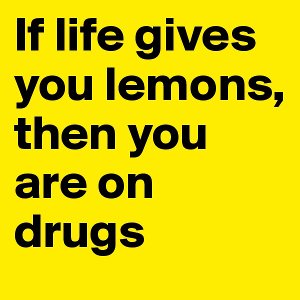 If life gives you lemons, then you are on drugs