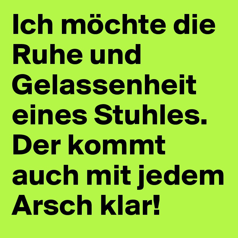 Ich möchte die Ruhe und Gelassenheit eines Stuhles. Der kommt auch mit jedem Arsch klar!