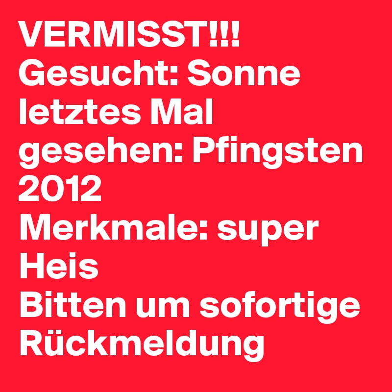 VERMISST!!!
Gesucht: Sonne
letztes Mal gesehen: Pfingsten 2012 
Merkmale: super Heis
Bitten um sofortige Rückmeldung