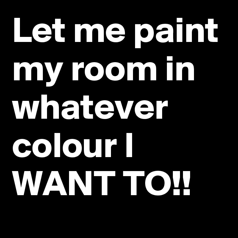 Let me paint my room in whatever colour I WANT TO!!
