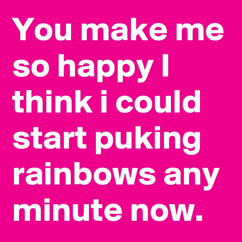 You make me so happy I think i could start puking rainbows any minute now.