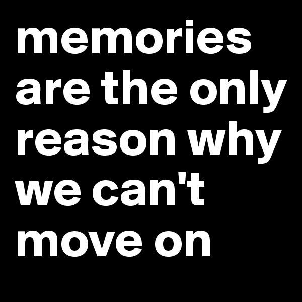 memories are the only reason why we can't move on 