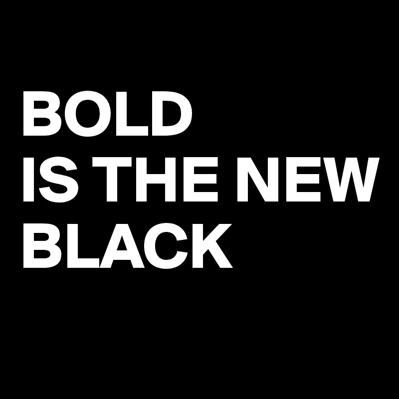 
BOLD 
IS THE NEW 
BLACK
