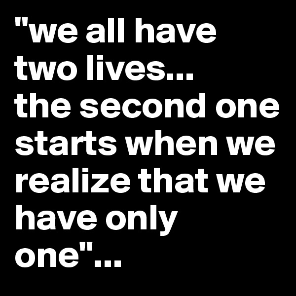 "we all have two lives...
the second one starts when we realize that we have only one"...