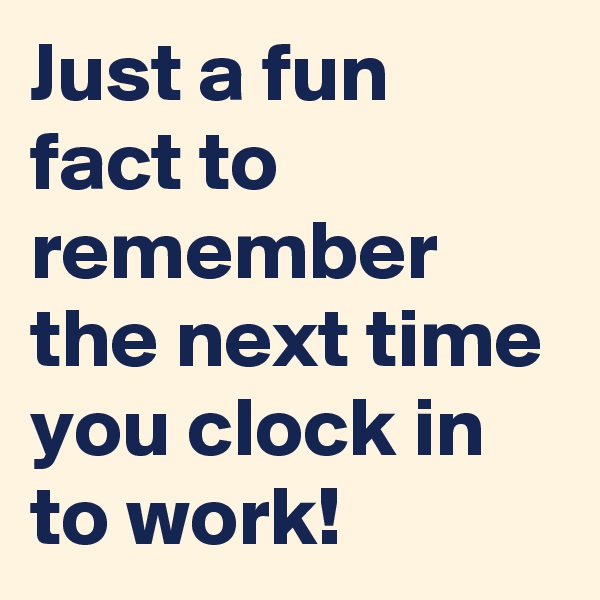 Just a fun fact to remember the next time you clock in to work! 