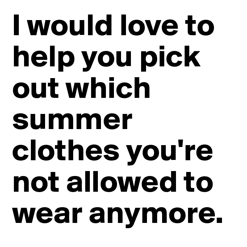 I would love to help you pick out which summer clothes you're not allowed to wear anymore.